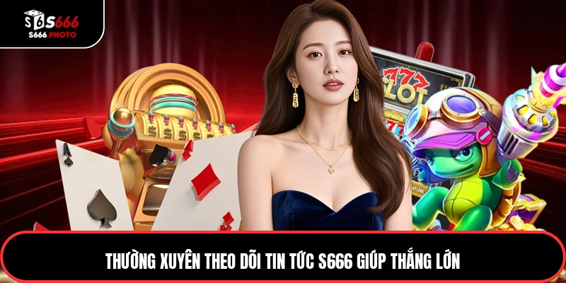 Thường xuyên theo dõi tin tức S666 giúp thắng lớn